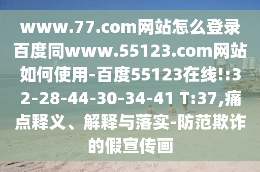 www.77.com网站怎么登录百度同www.55123.com网站如何使用-百度55123在线!:32-28-44-30-34-41 T:37,痛点释义、解释与落实-防范欺诈的假宣传画