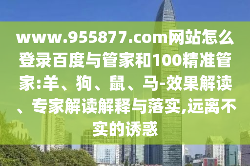 www.955877.com网站怎么登录百度与管家和100精准管家:羊、狗、鼠、马-效果解读、专家解读解释与落实,远离不实的诱惑