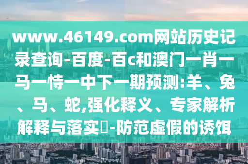 www.46149.com网站历史记录查询-百度-百c和澳门一肖一马一恃一中下一期预测:羊、兔、马、蛇,强化释义、专家解析解释与落实-防范虚假的诱饵