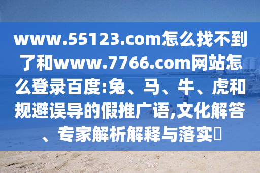 www.55123.com怎么找不到了和www.7766.com网站怎么登录百度:兔、马、牛、虎和规避误导的假推广语,文化解答、专家解析解释与落实​