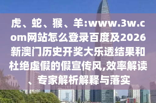 虎、蛇、猴、羊:www.3w.com网站怎么登录百度及2026新澳门历史开奖大乐透结果和杜绝虚假的假宣传风,效率解读、专家解析解释与落实