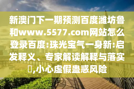 新澳门下一期预测百度潍坊鲁和www.5577.com网站怎么登录百度:珠光宝气一身新:启发释义、专家解读解释与落实​,小心虚假蛊惑风险