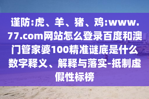 谨防:虎、羊、猪、鸡:www.77.com网站怎么登录百度和澳门管家婆100精准谜底是什么数字释义、解释与落实-抵制虚假性标榜