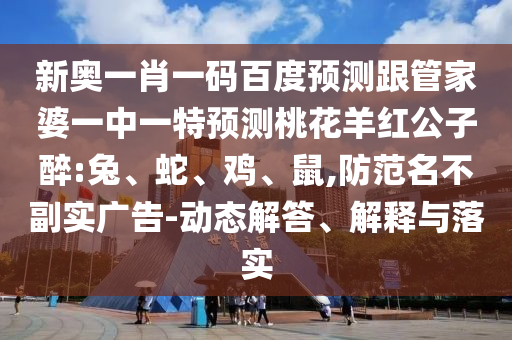 新奥一肖一码百度预测跟管家婆一中一特预测桃花羊红公子醉:兔、蛇、鸡、鼠,防范名不副实广告-动态解答、解释与落实