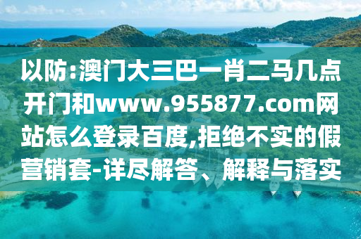 以防:澳门大三巴一肖二马几点开门和www.955877.com网站怎么登录百度,拒绝不实的假营销套-详尽解答、解释与落实