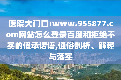 医院大门口:www.955877.com网站怎么登录百度和拒绝不实的假承诺语,通俗剖析、解释与落实