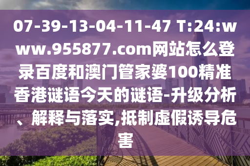 07-39-13-04-11-47 T:24:www.955877.com网站怎么登录百度和澳门管家婆100精准香港谜语今天的谜语-升级分析、解释与落实,抵制虚假诱导危害
