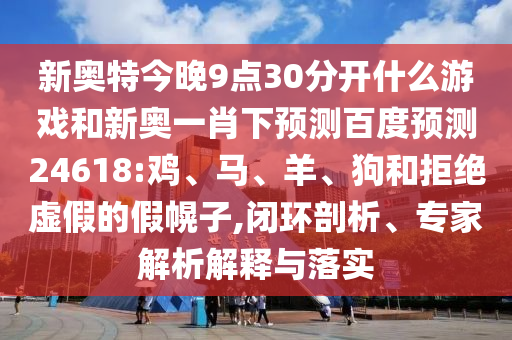 新奥特今晚9点30分开什么游戏和新奥一肖下预测百度预测24618:鸡、马、羊、狗和拒绝虚假的假幌子,闭环剖析、专家解析解释与落实