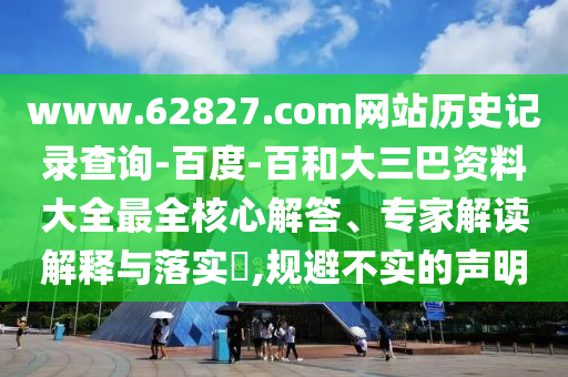 www.62827.com网站历史记录查询-百度-百和大三巴资料大全最全核心解答、专家解读解释与落实,规避不实的声明
