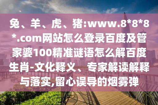 兔、羊、虎、猪:www.8*8*8*.com网站怎么登录百度及管家婆100精准谜语怎么解百度生肖-文化释义、专家解读解释与落实,留心误导的烟雾弹