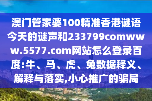 澳门管家婆100精准香港谜语今天的谜声和233799comwww.5577.com网站怎么登录百度:牛、马、虎、兔数据释义、解释与落实,小心推广的骗局