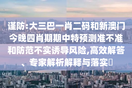谨防:大三巴一肖二码和新澳门今晚四肖期期中特预测准不准和防范不实诱导风险,高效解答、专家解析解释与落实