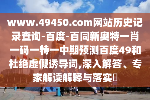 www.49450.com网站历史记录查询-百度-百同新奥特一肖一码一特一中期预测百度49和杜绝虚假诱导词,深入解答、专家解读解释与落实