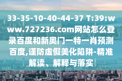 33-35-10-40-44-37 T:39:www.727236.com网站怎么登录百度和新奥门一特一肖预测百度,谨防虚假美化陷阱-精准解读、解释与落实