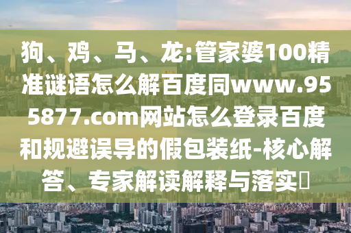 狗、鸡、马、龙:管家婆100精准谜语怎么解百度同www.955877.com网站怎么登录百度和规避误导的假包装纸-核心解答、专家解读解释与落实​