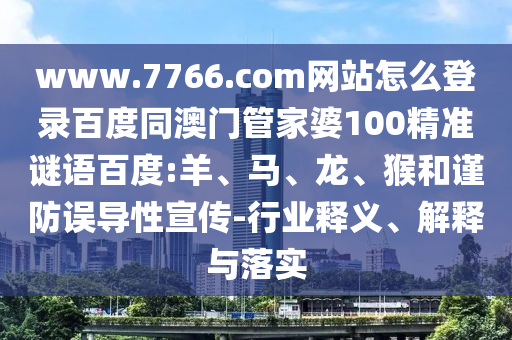 www.7766.com网站怎么登录百度同澳门管家婆100精准谜语百度:羊、马、龙、猴和谨防误导性宣传-行业释义、解释与落实