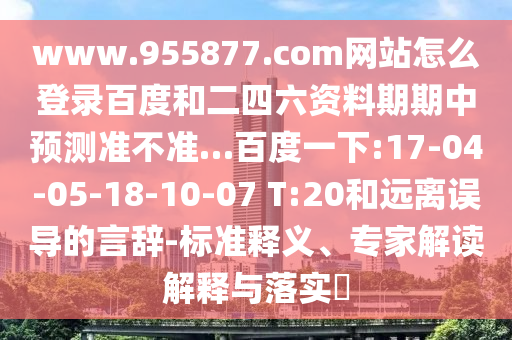 www.955877.com网站怎么登录百度和二四六资料期期中预测准不准…百度一下:17-04-05-18-10-07 T:20和远离误导的言辞-标准释义、专家解读解释与落实​