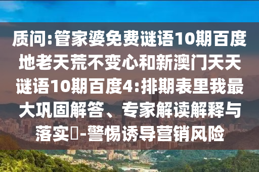 质问:管家婆免费谜语10期百度地老天荒不变心和新澳门天天谜语10期百度4:排期表里我最大巩固解答、专家解读解释与落实​-警惕诱导营销风险