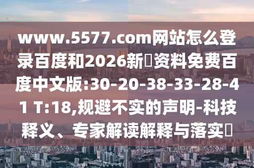 www.5577.com网站怎么登录百度和2026新奧资料免费百度中文版:30-20-38-33-28-41 T:18,规避不实的声明-科技释义、专家解读解释与落实​
