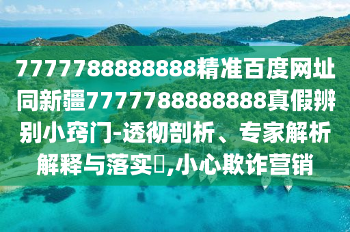 7777788888888精准百度网址同新疆7777788888888真假辨别小窍门-透彻剖析、专家解析解释与落实,小心欺诈营销
