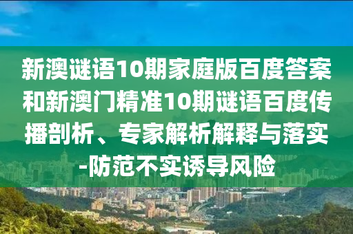 新澳谜语10期家庭版百度答案和新澳门精准10期谜语百度传播剖析、专家解析解释与落实-防范不实诱导风险