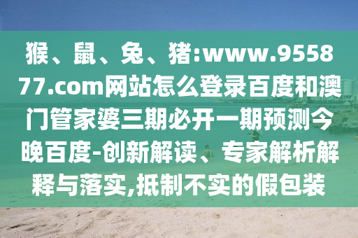 猴、鼠、兔、猪:www.955877.com网站怎么登录百度和澳门管家婆三期必开一期预测今晚百度-创新解读、专家解析解释与落实,抵制不实的假包装