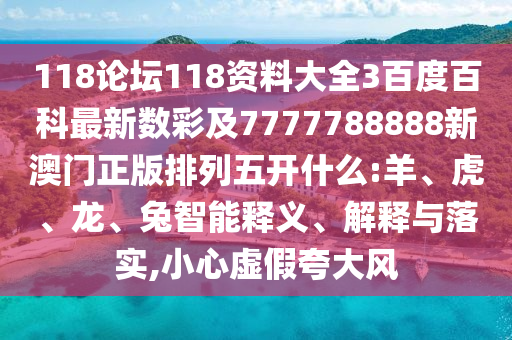 118论坛118资料大全3百度百科最新数彩及7777788888新澳门正版排列五开什么:羊、虎、龙、兔智能释义、解释与落实,小心虚假夸大风