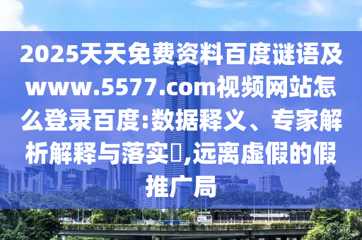 2025天天免费资料百度谜语及www.5577.com视频网站怎么登录百度:数据释义、专家解析解释与落实​,远离虚假的假推广局