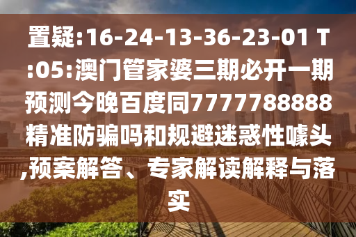 置疑:16-24-13-36-23-01 T:05:澳门管家婆三期必开一期预测今晚百度同7777788888精准防骗吗和规避迷惑性噱头,预案解答、专家解读解释与落实