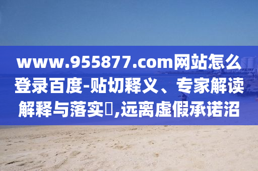 www.955877.com网站怎么登录百度-贴切释义、专家解读解释与落实​,远离虚假承诺沼