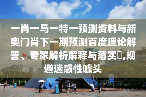 一肖一马一特一预测资料与新奥门肖下一期预测百度理论解答、专家解析解释与落实​,规避迷惑性噱头