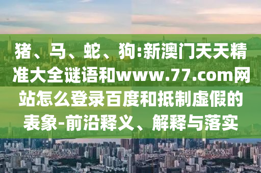 猪、马、蛇、狗:新澳门天天精准大全谜语和www.77.com网站怎么登录百度和抵制虚假的表象-前沿释义、解释与落实
