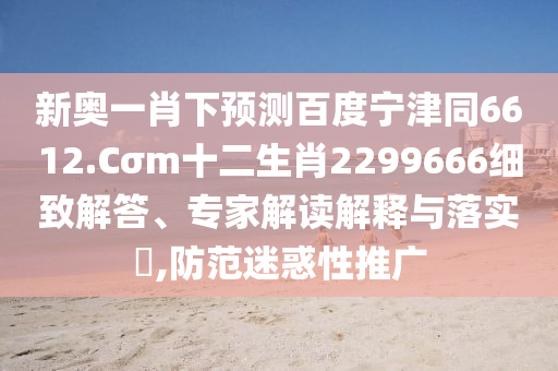 新奥一肖下预测百度宁津同6612.Cσm十二生肖2299666细致解答、专家解读解释与落实,防范迷惑性推广