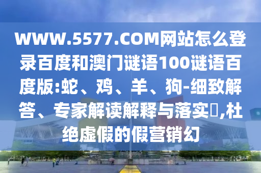 WWW.5577.COM网站怎么登录百度和澳门谜语100谜语百度版:蛇、鸡、羊、狗-细致解答、专家解读解释与落实​,杜绝虚假的假营销幻