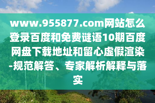 www.955877.com网站怎么登录百度和免费谜语10期百度网盘下载地址和留心虚假渲染-规范解答、专家解析解释与落实