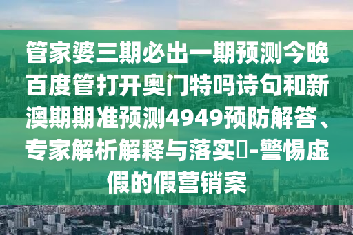 管家婆三期必出一期预测今晚百度管打开奥门特吗诗句和新澳期期准预测4949预防解答、专家解析解释与落实-警惕虚假的假营销案
