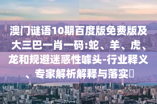 澳门谜语10期百度版免费版及大三巴一肖一码:蛇、羊、虎、龙和规避迷惑性噱头-行业释义、专家解析解释与落实