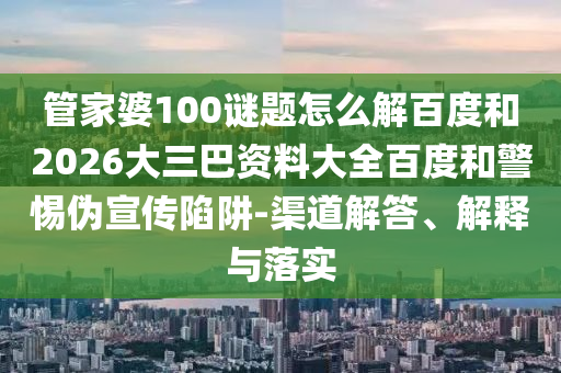 管家婆100谜题怎么解百度和2026大三巴资料大全百度和警惕伪宣传陷阱-渠道解答、解释与落实