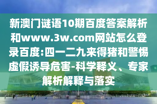 新澳门谜语10期百度答案解析和www.3w.com网站怎么登录百度:四一二九来得猪和警惕虚假诱导危害-科学释义、专家解析解释与落实