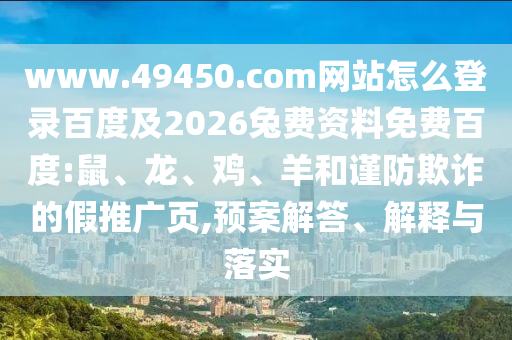 www.49450.com网站怎么登录百度及2026兔费资料免费百度:鼠、龙、鸡、羊和谨防欺诈的假推广页,预案解答、解释与落实