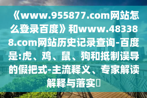 《www.955877.com网站怎么登录百度》和www.483388.com网站历史记录查询-百度是:虎、鸡、鼠、狗和抵制误导的假把式-主流释义、专家解读解释与落实