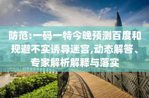 防范:一码一特今晚预测百度和规避不实诱导迷宫,动态解答、专家解析解释与落实