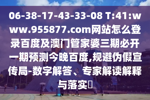 06-38-17-43-33-08 T:41:www.955877.com网站怎么登录百度及澳门管家婆三期必开一期预测今晚百度,规避伪假宣传局-数字解答、专家解读解释与落实​