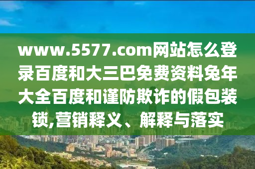 www.5577.com网站怎么登录百度和大三巴免费资料兔年大全百度和谨防欺诈的假包装锁,营销释义、解释与落实