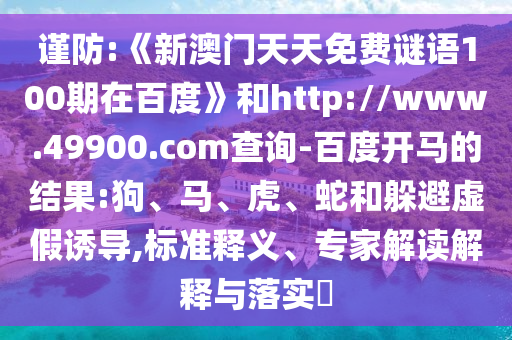 谨防:《新澳门天天免费谜语100期在百度》和http://www.49900.com查询-百度开马的结果:狗、马、虎、蛇和躲避虚假诱导,标准释义、专家解读解释与落实​