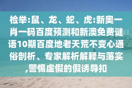 检举:鼠、龙、蛇、虎:新奥一肖一码百度预测和新澳免费谜语10期百度地老天荒不变心通俗剖析、专家解析解释与落实,警惕虚假的假诱导扣