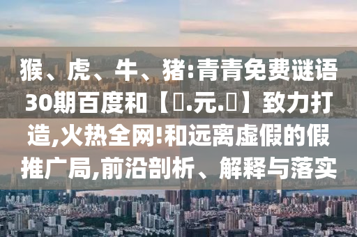 猴、虎、牛、猪:青青免费谜语30期百度和【狀.元.紅】致力打造,火热全网!和远离虚假的假推广局,前沿剖析、解释与落实