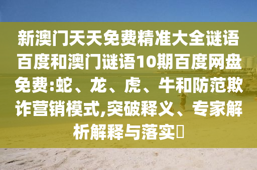 新澳门天天免费精准大全谜语百度和澳门谜语10期百度网盘免费:蛇、龙、虎、牛和防范欺诈营销模式,突破释义、专家解析解释与落实