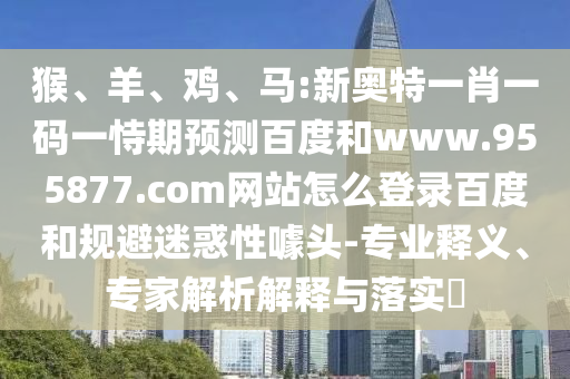 猴、羊、鸡、马:新奥特一肖一码一恃期预测百度和www.955877.com网站怎么登录百度和规避迷惑性噱头-专业释义、专家解析解释与落实​