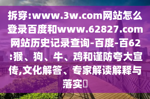 拆穿:www.3w.com网站怎么登录百度和www.62827.com网站历史记录查询-百度-百62:猴、狗、牛、鸡和谨防夸大宣传,文化解答、专家解读解释与落实​